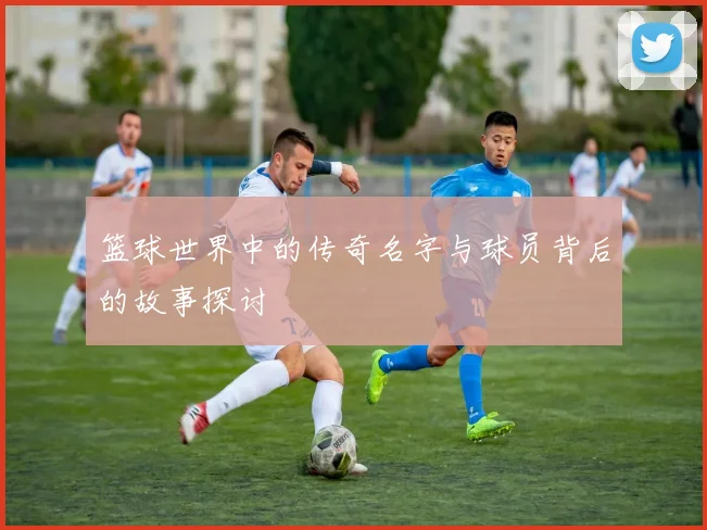 篮球世界中的传奇名字与球员背后的故事探讨