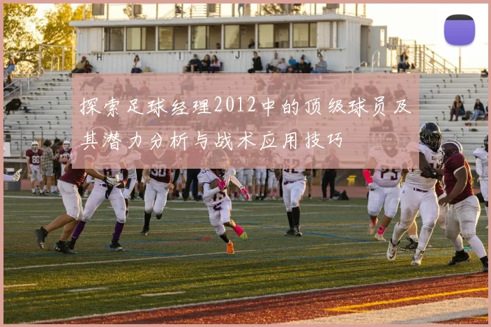 探索足球经理2012中的顶级球员及其潜力分析与战术应用技巧