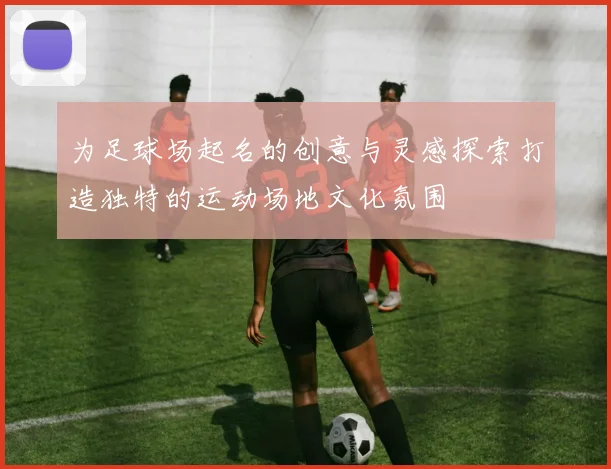 为足球场起名的创意与灵感探索打造独特的运动场地文化氛围