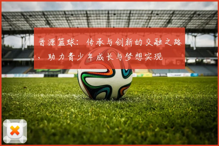 晋源篮球：传承与创新的交融之路，助力青少年成长与梦想实现