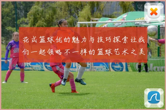 花式篮球优的魅力与技巧探索让我们一起领略不一样的篮球艺术之美